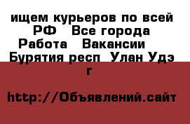 ищем курьеров по всей РФ - Все города Работа » Вакансии   . Бурятия респ.,Улан-Удэ г.